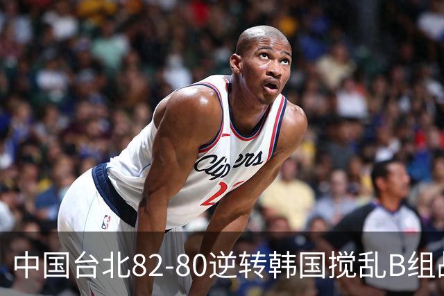 中国台北82-80逆转韩国搅乱B组战局！中国男篮面临末轮生死战