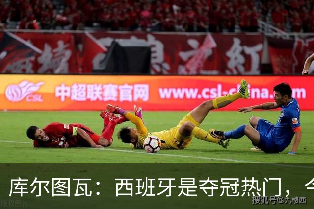 库尔图瓦：西班牙是夺冠热门，今天我才第一次看到乌奈·西蒙扑救